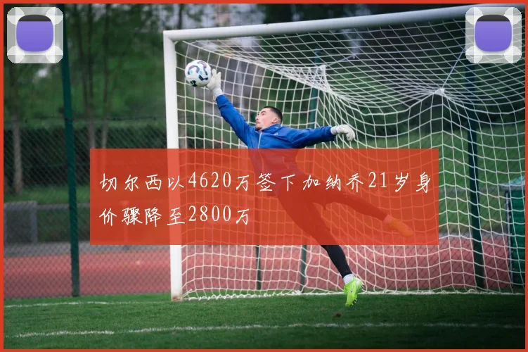 切尔西以4620万签下加纳乔21岁身价骤降至2800万