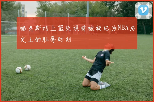 福克斯的上篮失误将被铭记为NBA历史上的耻辱时刻