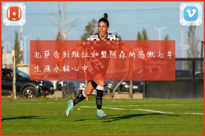 孔萨告别维拉加盟阿森纳感慨七年生涯永铭心中