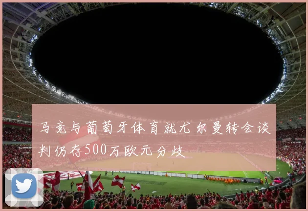 马竞与葡萄牙体育就尤尔曼转会谈判仍存500万欧元分歧