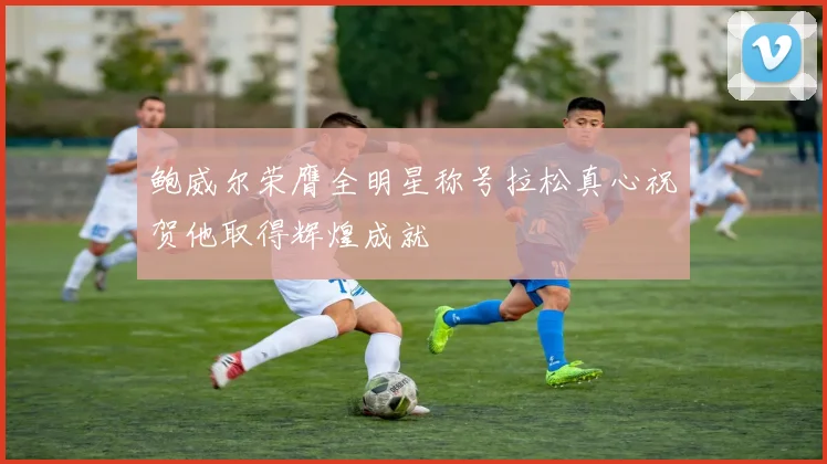 鲍威尔荣膺全明星称号拉松真心祝贺他取得辉煌成就