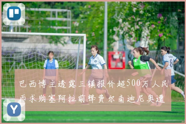 巴西博主透露三镇报价超500万人民币求购塞阿拉前锋费尔南迪尼奥遭拒绝