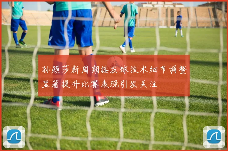 孙颖莎新周期接发球技术细节调整显著提升比赛表现引发关注