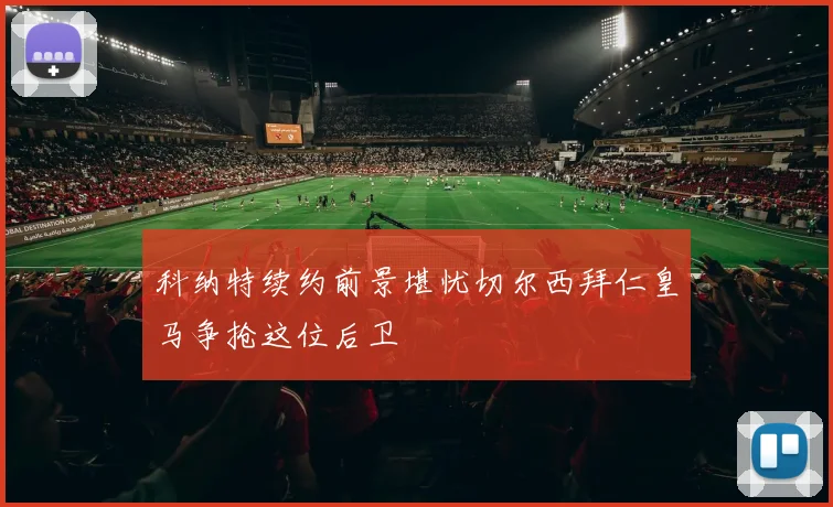 科纳特续约前景堪忧切尔西拜仁皇马争抢这位后卫