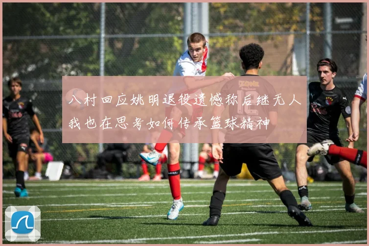 八村回应姚明退役遗憾称后继无人我也在思考如何传承篮球精神