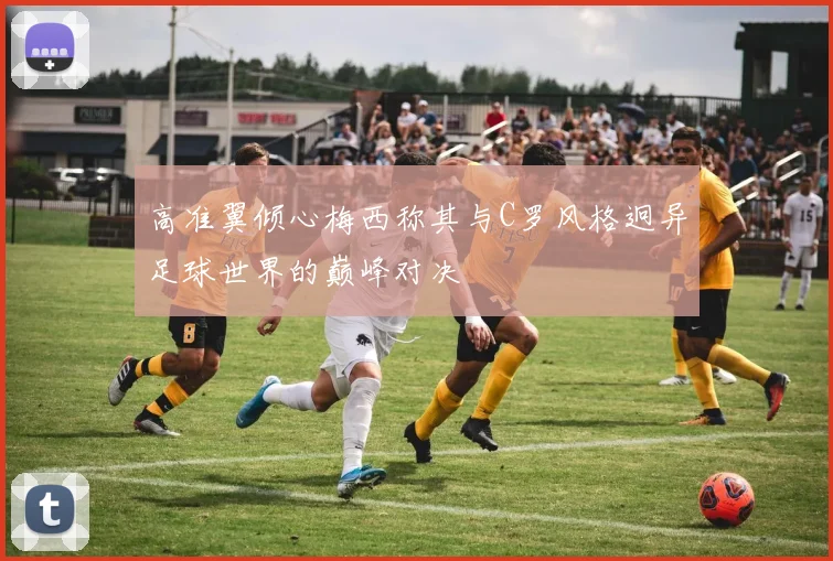 高准翼倾心梅西称其与C罗风格迥异足球世界的巅峰对决