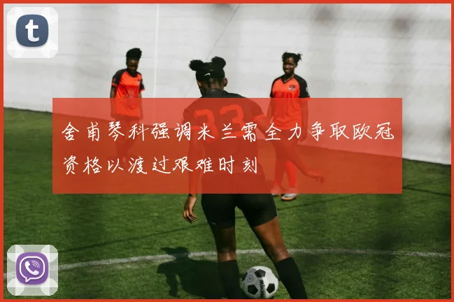 舍甫琴科强调米兰需全力争取欧冠资格以渡过艰难时刻