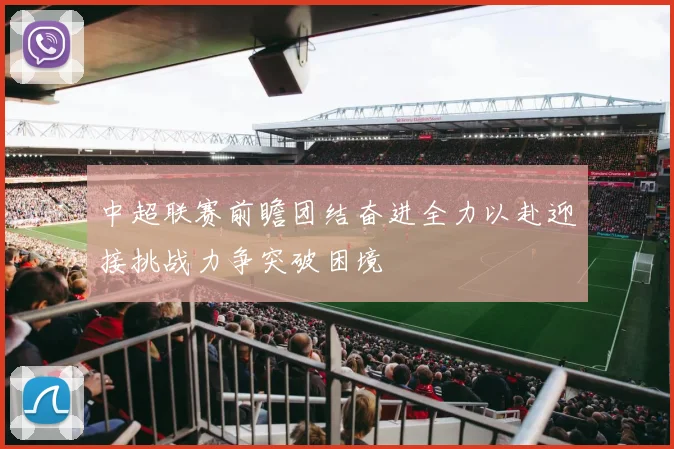 中超联赛前瞻团结奋进全力以赴迎接挑战力争突破困境