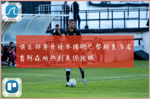 俱乐部身价榜单揭晓巴黎超皇马居首阿森纳热刺表现抢眼