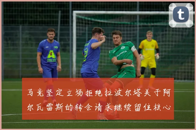 马竞坚定立场拒绝拉波尔塔关于阿尔瓦雷斯的转会请求继续留住核心球员