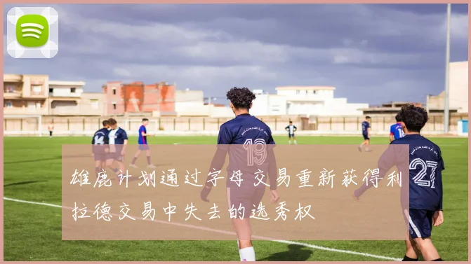 雄鹿计划通过字母交易重新获得利拉德交易中失去的选秀权