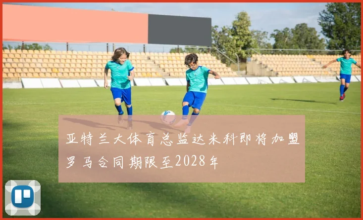 亚特兰大体育总监达米科即将加盟罗马合同期限至2028年