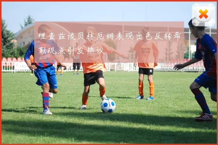 理查兹谈贝林厄姆表现出色反转希勒观点引发热议