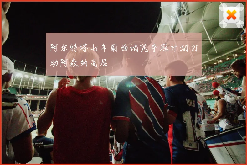 阿尔特塔七年前面试凭夺冠计划打动阿森纳高层