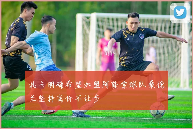 扎卡明确希望加盟阿隆索球队桑德兰坚持高价不让步