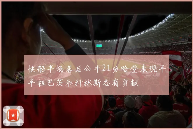 快船半场落后公牛21分哈登表现平平祖巴茨和科林斯各有贡献