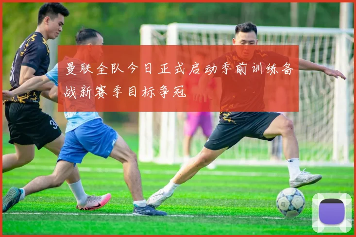 曼联全队今日正式启动季前训练备战新赛季目标争冠