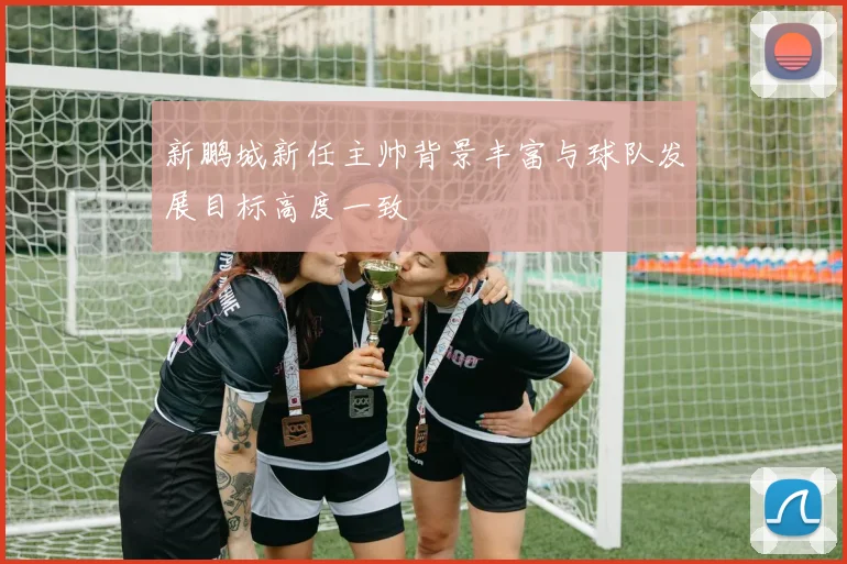 新鹏城新任主帅背景丰富与球队发展目标高度一致