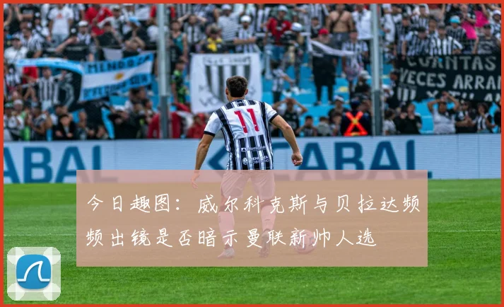 今日趣图：威尔科克斯与贝拉达频频出镜是否暗示曼联新帅人选