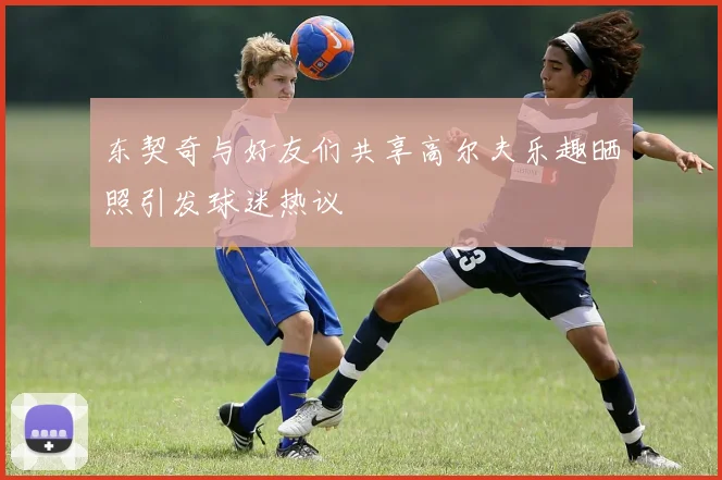 东契奇与好友们共享高尔夫乐趣晒照引发球迷热议