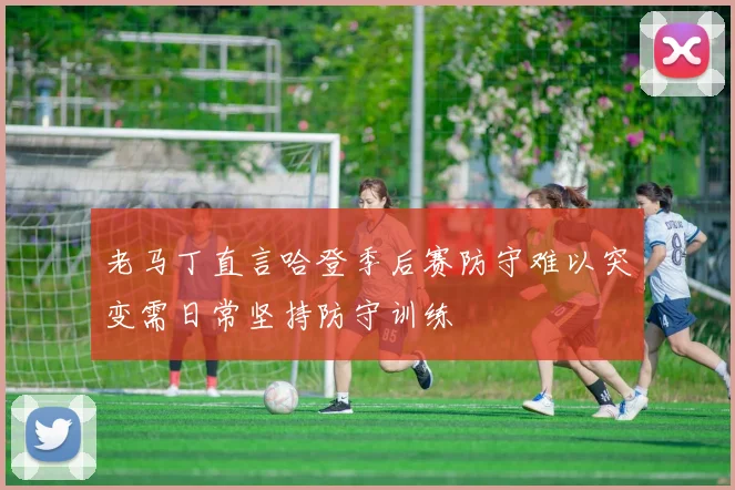 老马丁直言哈登季后赛防守难以突变需日常坚持防守训练