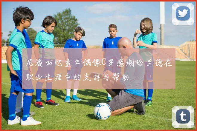 尼潘回忆童年偶像C罗感谢哈兰德在职业生涯中的支持与帮助