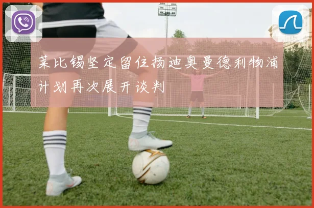 莱比锡坚定留住扬迪奥曼德利物浦计划再次展开谈判