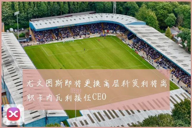 尤文图斯即将更换高层科莫利将离职卡内瓦利接任CEO