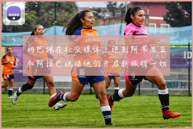 姆巴佩在社交媒体上送别阿韦洛亚和阿拉巴祝福他们开启新旅程一切顺利