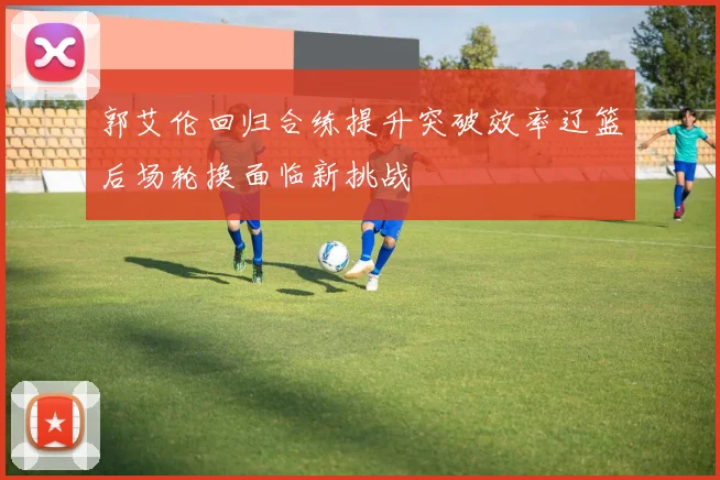 郭艾伦回归合练提升突破效率辽篮后场轮换面临新挑战