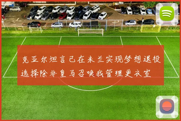 克亚尔坦言已在米兰实现梦想退役选择除非皇马召唤我管理更衣室