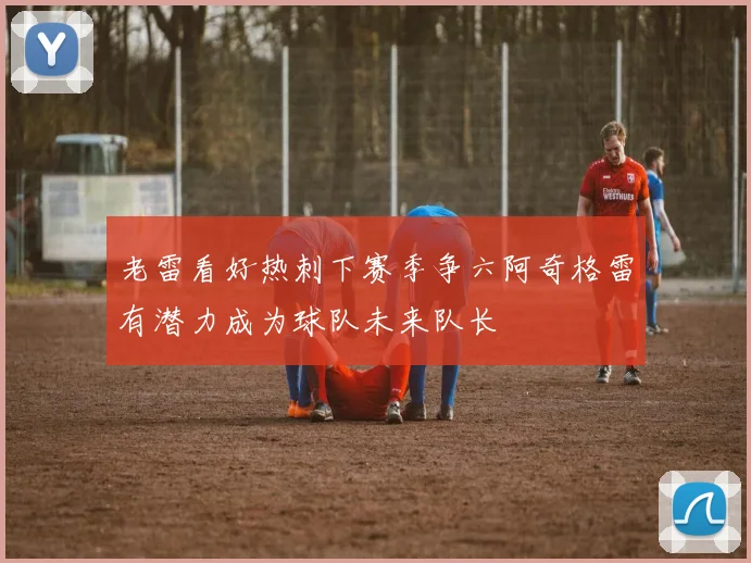 老雷看好热刺下赛季争六阿奇格雷有潜力成为球队未来队长