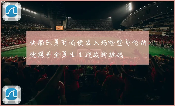 快船队员时尚便装入场哈登与伦纳德携手全员出击迎战新挑战