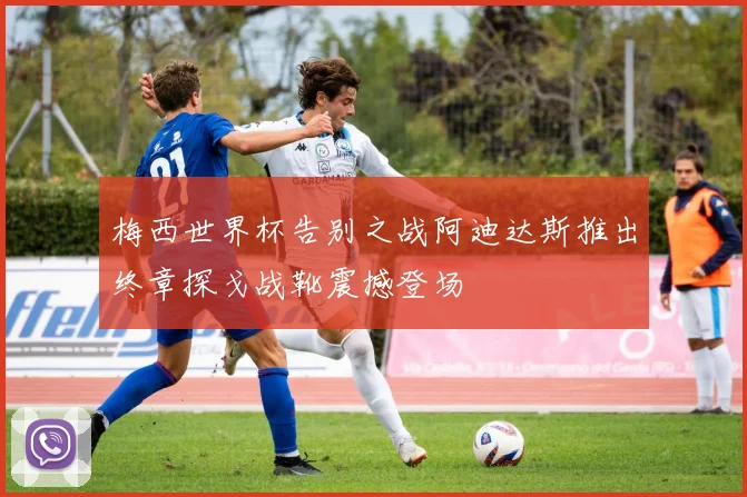 梅西世界杯告别之战阿迪达斯推出终章探戈战靴震撼登场