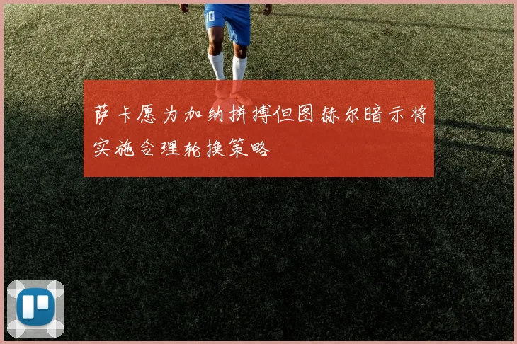 萨卡愿为加纳拼搏但图赫尔暗示将实施合理轮换策略