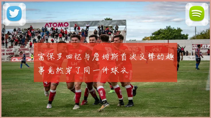 富保罗回忆与詹姆斯首次交锋的趣事竟然穿了同一件球衣